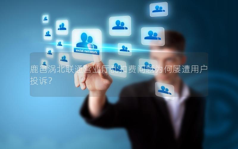 鹿邑涡北联通营业厅乱扣费问题为何屡遭用户投诉？