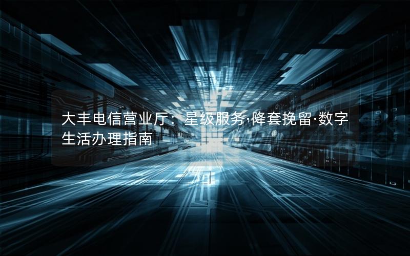 大丰电信营业厅：星级服务·降套挽留·数字生活办理指南