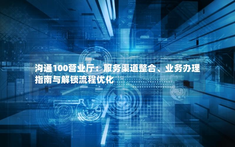 沟通100营业厅：服务渠道整合、业务办理指南与解锁流程优化