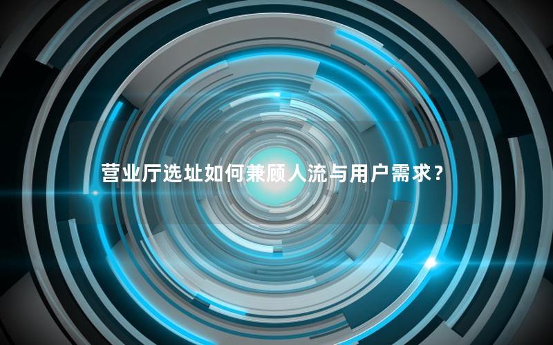 营业厅选址如何兼顾人流与用户需求？