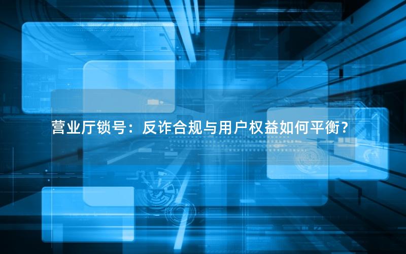营业厅锁号：反诈合规与用户权益如何平衡？