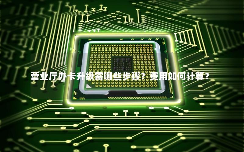 营业厅办卡升级需哪些步骤？费用如何计算？
