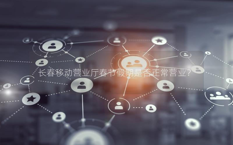长春移动营业厅春节假期是否正常营业？