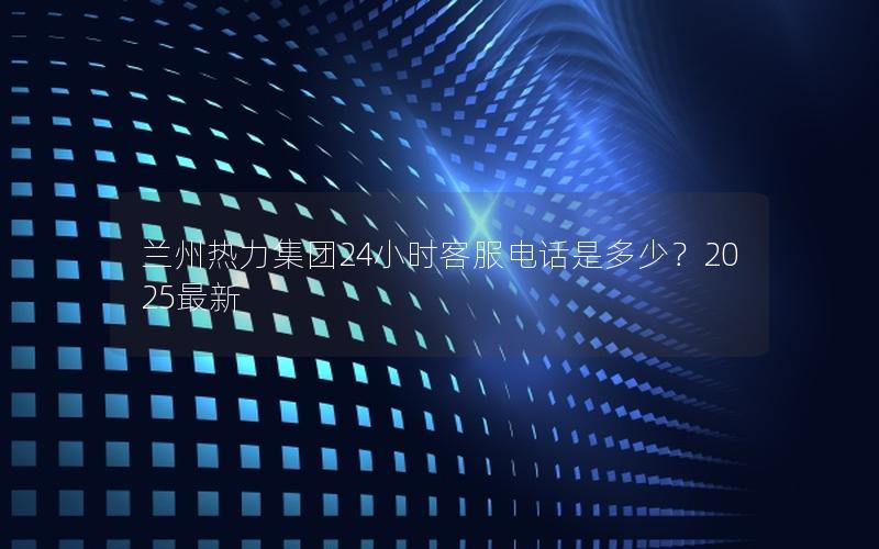 兰州热力集团24小时客服电话是多少？2025最新