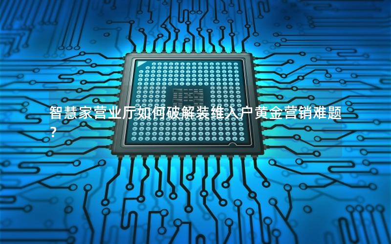 智慧家营业厅如何破解装维入户黄金营销难题？