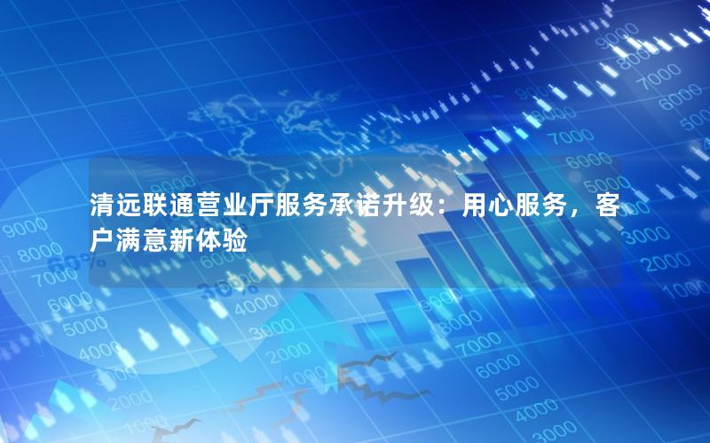 清远联通营业厅服务承诺升级：用心服务，客户满意新体验