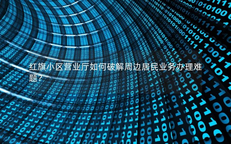红旗小区营业厅如何破解周边居民业务办理难题？