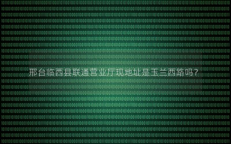邢台临西县联通营业厅现地址是玉兰西路吗？