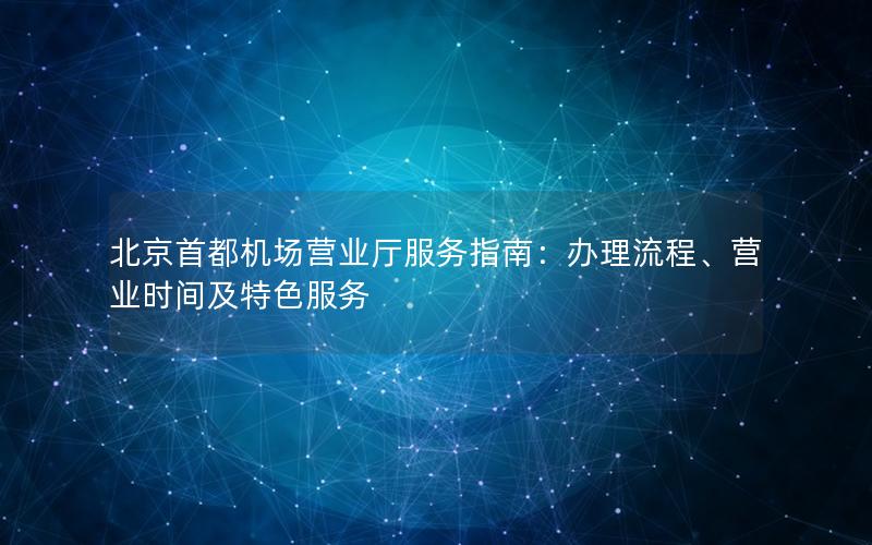 北京首都机场营业厅服务指南：办理流程、营业时间及特色服务