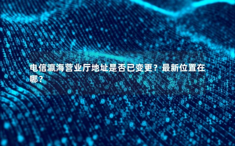 电信瀛海营业厅地址是否已变更？最新位置在哪？