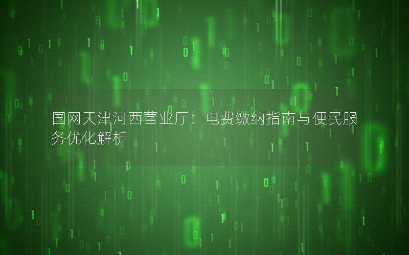 国网天津河西营业厅：电费缴纳指南与便民服务优化解析