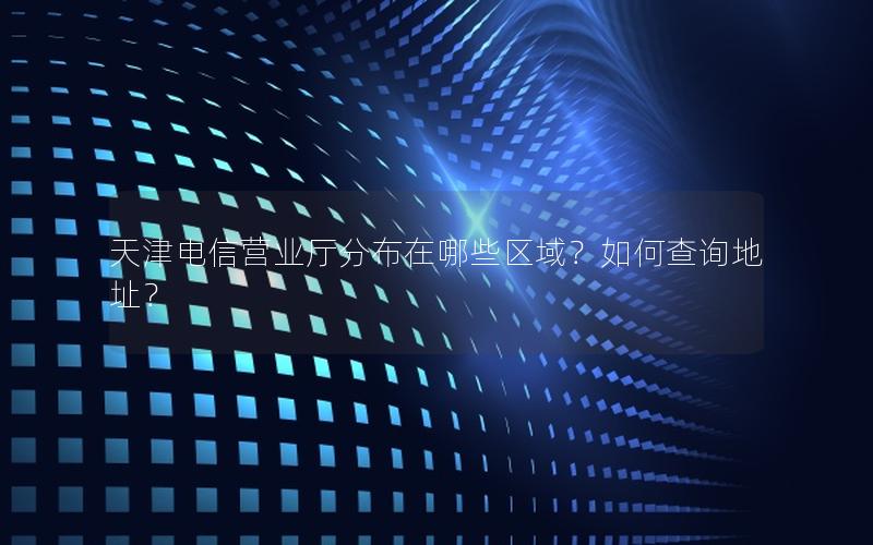 天津电信营业厅分布在哪些区域？如何查询地址？