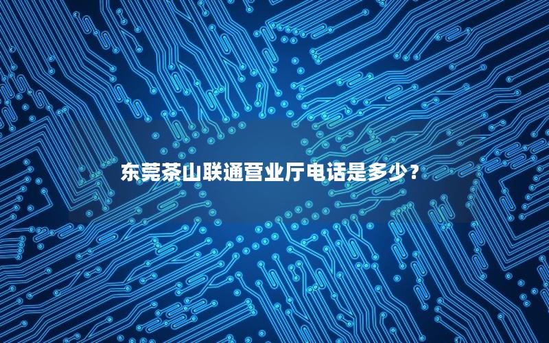 东莞茶山联通营业厅电话是多少？