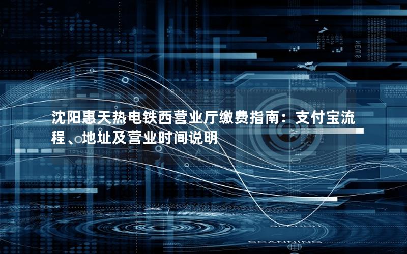 沈阳惠天热电铁西营业厅缴费指南：支付宝流程、地址及营业时间说明
