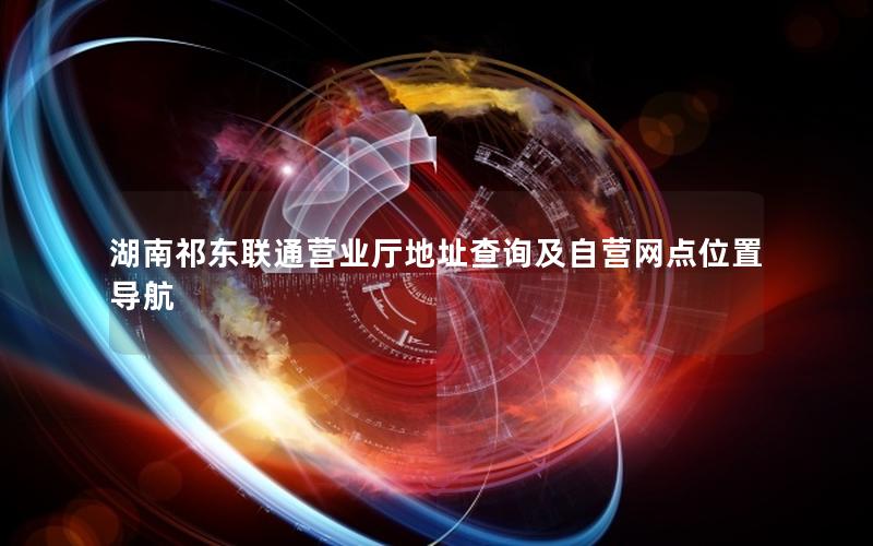 湖南祁东联通营业厅地址查询及自营网点位置导航