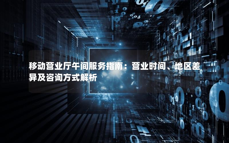移动营业厅午间服务指南：营业时间、地区差异及咨询方式解析