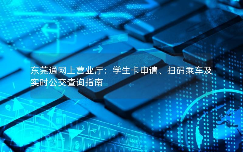 东莞通网上营业厅：学生卡申请、扫码乘车及实时公交查询指南
