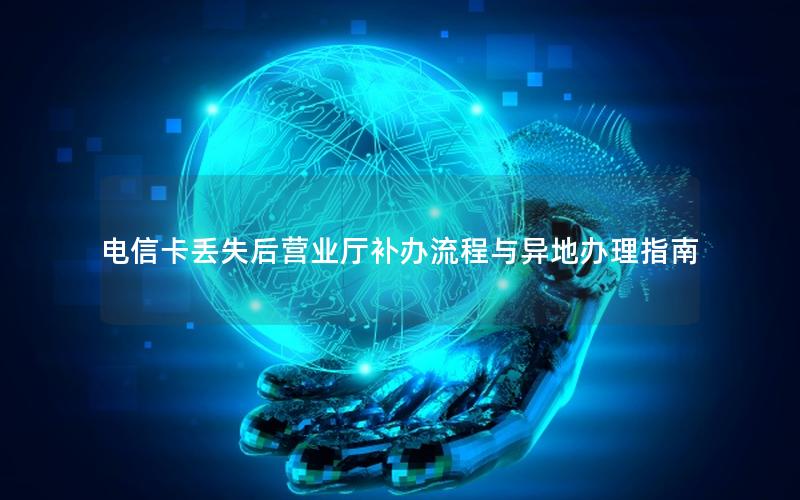 电信卡丢失后营业厅补办流程与异地办理指南