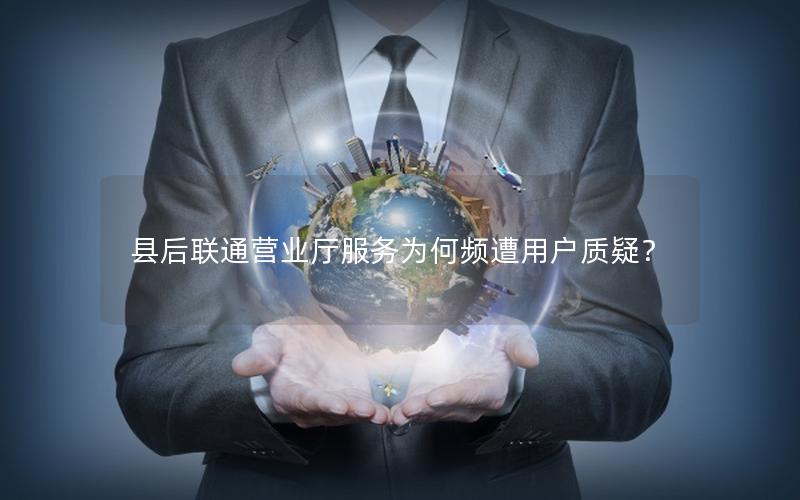 县后联通营业厅服务为何频遭用户质疑？