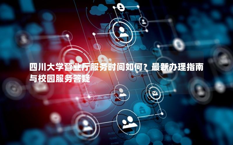 四川大学营业厅服务时间如何？最新办理指南与校园服务答疑