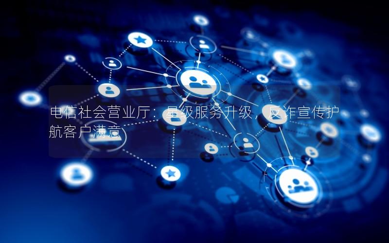 电信社会营业厅：星级服务升级，反诈宣传护航客户满意