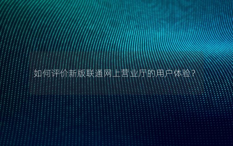 如何评价新版联通网上营业厅的用户体验？