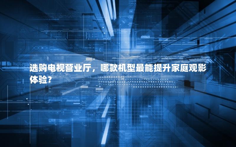 选购电视营业厅，哪款机型最能提升家庭观影体验？