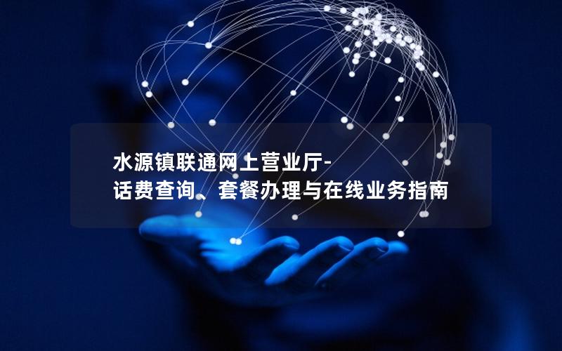 水源镇联通网上营业厅-话费查询、套餐办理与在线业务指南