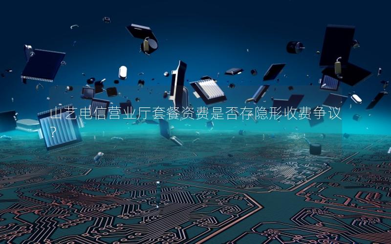 山艺电信营业厅套餐资费是否存隐形收费争议？