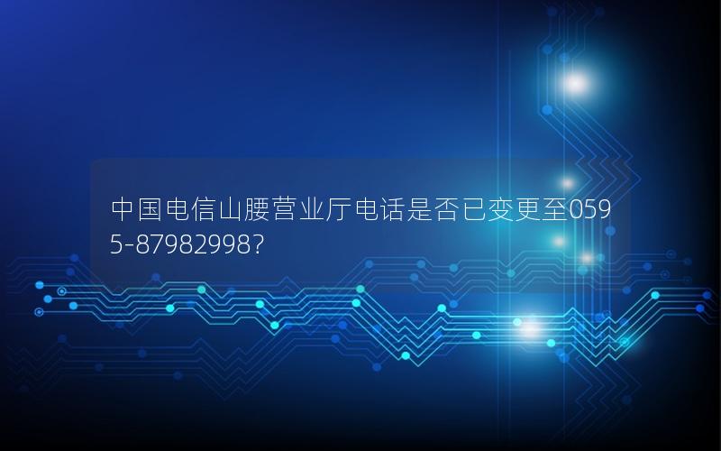 中国电信山腰营业厅电话是否已变更至0595-87982998？