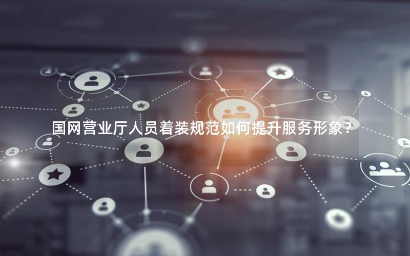 国网营业厅人员着装规范如何提升服务形象？