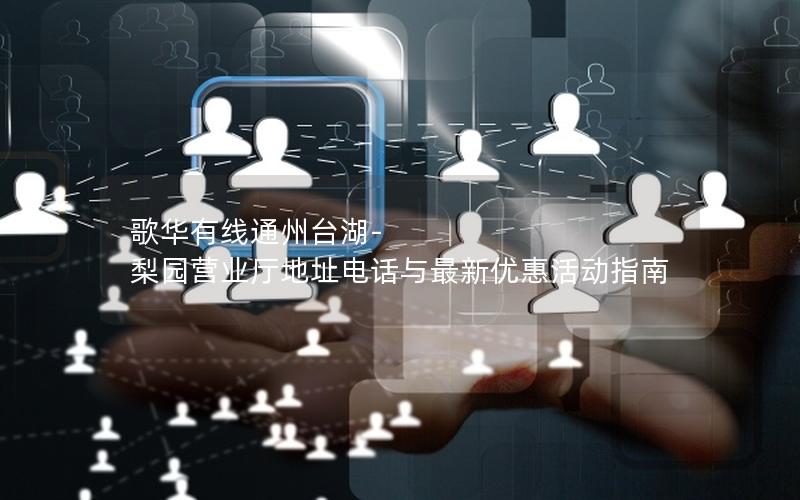 歌华有线通州台湖-梨园营业厅地址电话与最新优惠活动指南