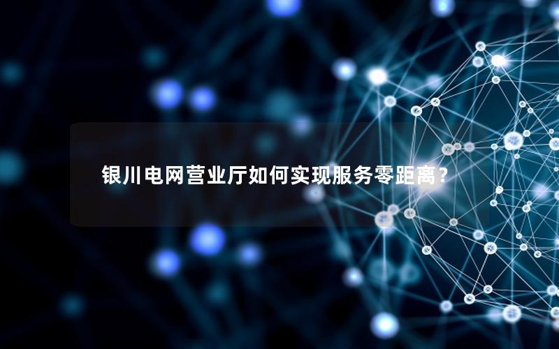 银川电网营业厅如何实现服务零距离？