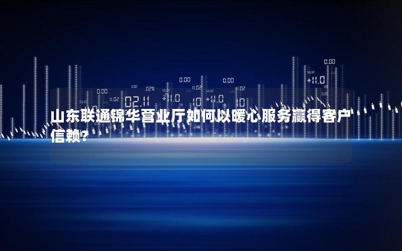 山东联通锦华营业厅如何以暖心服务赢得客户信赖？