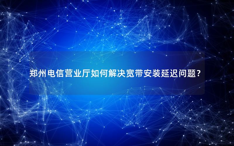 郑州电信营业厅如何解决宽带安装延迟问题？