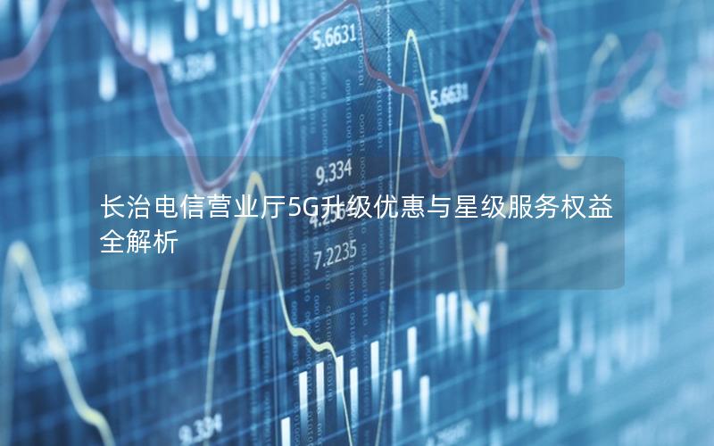 长治电信营业厅5G升级优惠与星级服务权益全解析