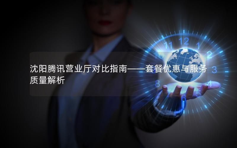 沈阳腾讯营业厅对比指南——套餐优惠与服务质量解析