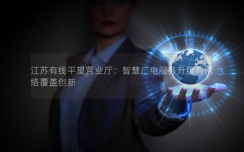 江苏有线平望营业厅：智慧广电服务升级与网络覆盖创新