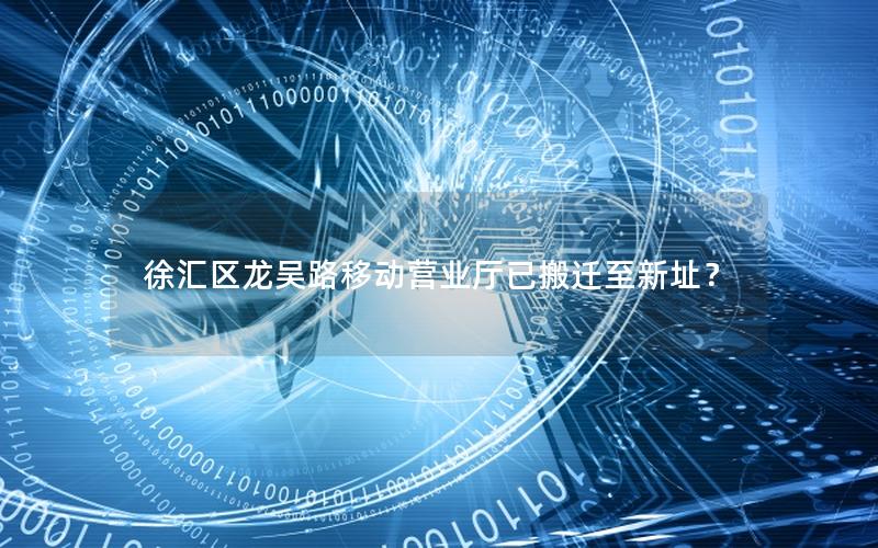 徐汇区龙吴路移动营业厅已搬迁至新址？