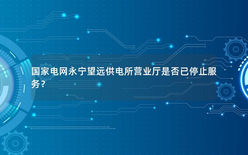 国家电网永宁望远供电所营业厅是否已停止服务？