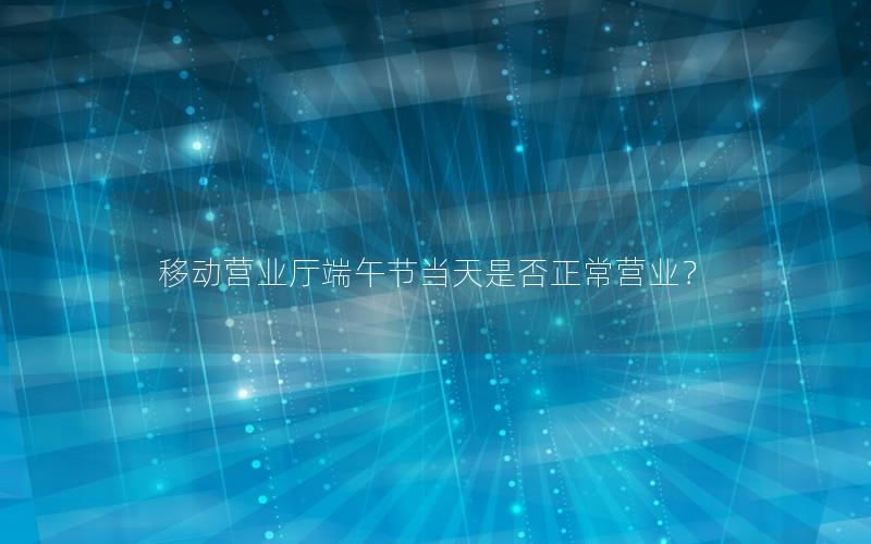 移动营业厅端午节当天是否正常营业？