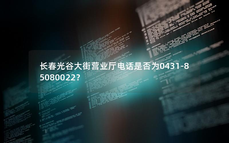 长春光谷大街营业厅电话是否为0431-85080022？