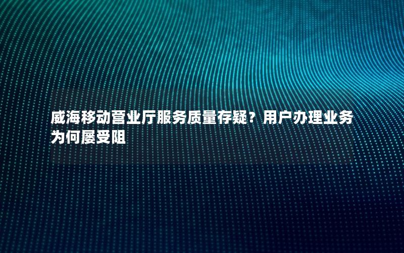 威海移动营业厅服务质量存疑？用户办理业务为何屡受阻