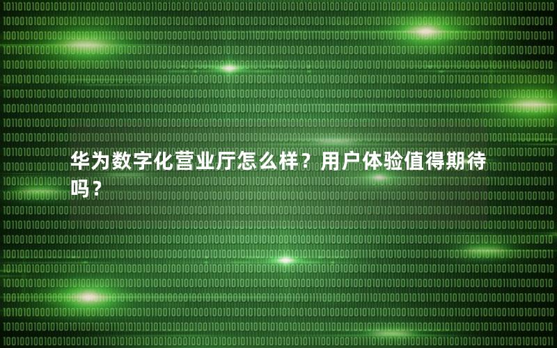 华为数字化营业厅怎么样？用户体验值得期待吗？