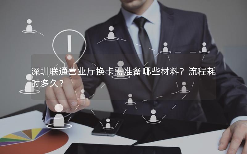 深圳联通营业厅换卡需准备哪些材料？流程耗时多久？