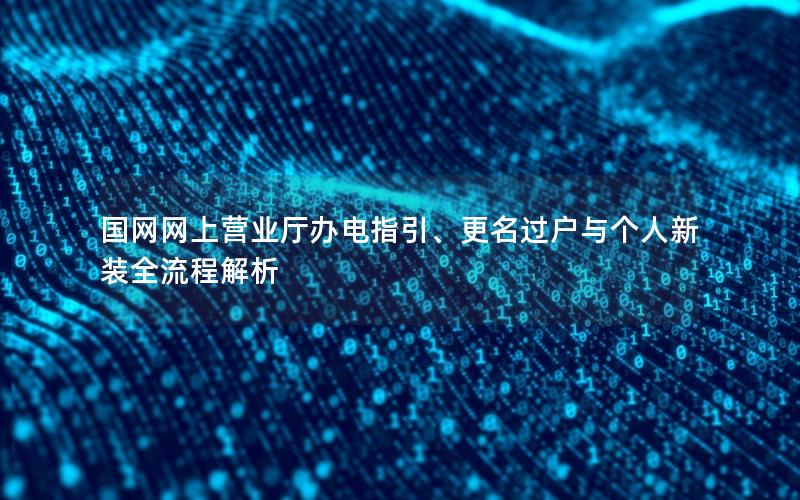 国网网上营业厅办电指引、更名过户与个人新装全流程解析