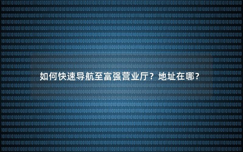 如何快速导航至富强营业厅？地址在哪？