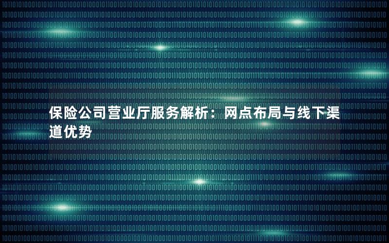 保险公司营业厅服务解析：网点布局与线下渠道优势