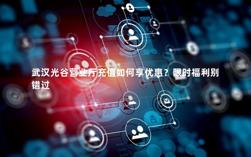 武汉光谷营业厅充值如何享优惠？限时福利别错过