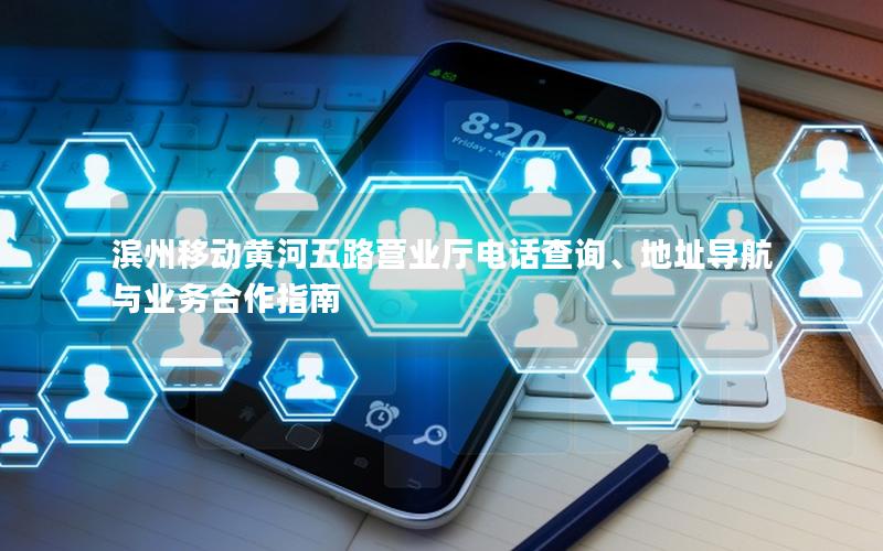 滨州移动黄河五路营业厅电话查询、地址导航与业务合作指南
